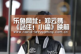 乐鱼网址:郑云携《站住!小偷》映前现身合肥 内部看片会反响火爆(图1) 乐鱼网址