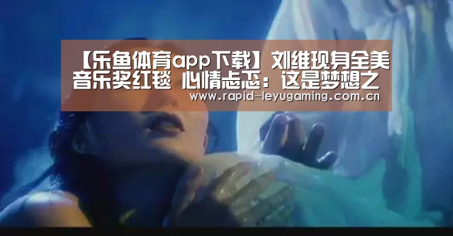 【乐鱼体育app下载】刘维现身全美音乐奖红毯 心情忐忑:这是梦想之地(图2) 乐鱼官网